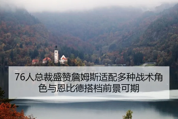 76人总裁盛赞詹姆斯适配多种战术角色与恩比德搭档前景可期