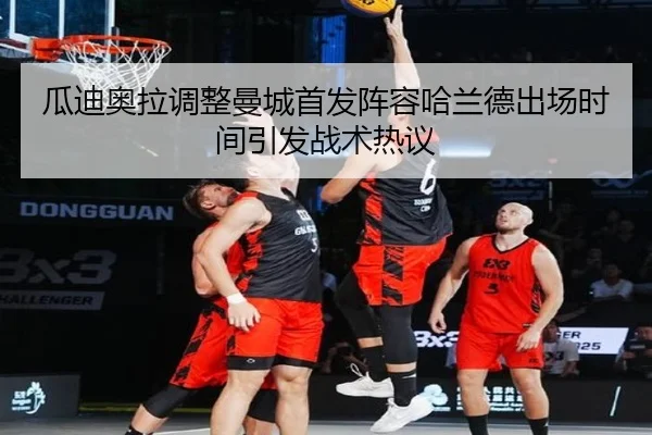 瓜迪奥拉调整曼城首发阵容哈兰德出场时间引发战术热议